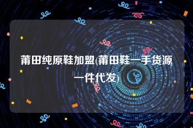 莆田纯原鞋加盟(莆田鞋一手货源一件代发)
