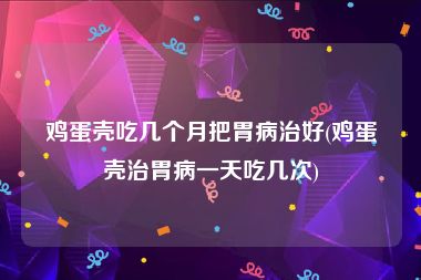 鸡蛋壳吃几个月把胃病治好(鸡蛋壳治胃病一天吃几次)