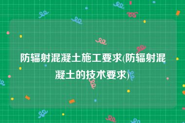 防辐射混凝土施工要求(防辐射混凝土的技术要求)