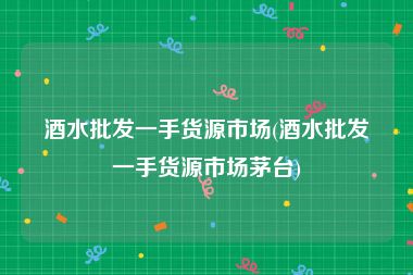 酒水批发一手货源市场(酒水批发一手货源市场茅台)