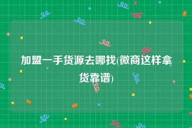 加盟一手货源去哪找(微商这样拿货靠谱)