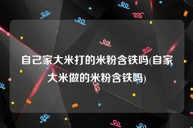 自己家大米打的米粉含铁吗(自家大米做的米粉含铁吗)