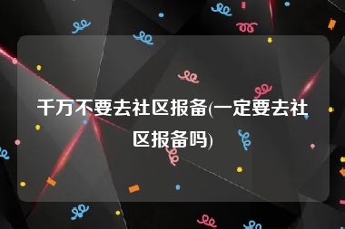 千万不要去社区报备(一定要去社区报备吗)