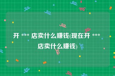 开 *** 店卖什么赚钱(现在开 *** 店卖什么赚钱)