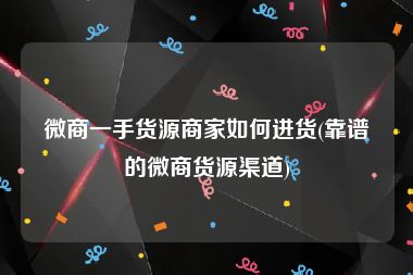 微商一手货源商家如何进货(靠谱的微商货源渠道)