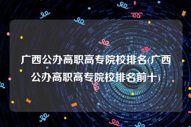广西公办高职高专院校排名(广西公办高职高专院校排名前十)