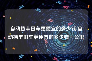 自动挡丰田车更便宜的多少钱(自动挡丰田车更便宜的多少钱一公里)