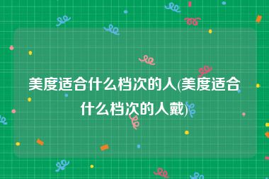 美度适合什么档次的人(美度适合什么档次的人戴)