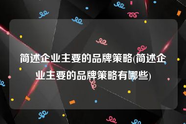 简述企业主要的品牌策略(简述企业主要的品牌策略有哪些)