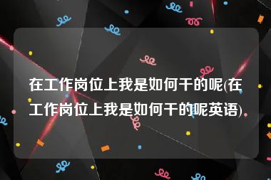 在工作岗位上我是如何干的呢(在工作岗位上我是如何干的呢英语)