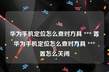 华为手机定位怎么查对方具 *** 置 华为手机定位怎么查对方具 *** 置怎么关闭