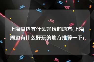 上海周边有什么好玩的地方(上海周边有什么好玩的地方推荐一下)