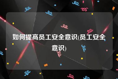 如何提高员工安全意识(员工安全意识)
