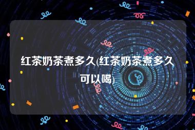 红茶奶茶煮多久(红茶奶茶煮多久可以喝)