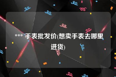  *** 手表批发价(想卖手表去哪里进货)