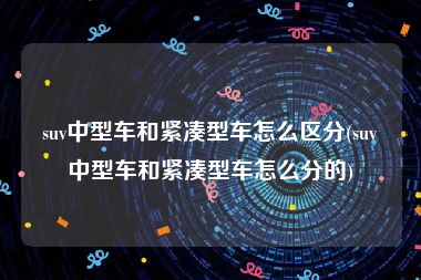 suv中型车和紧凑型车怎么区分(suv中型车和紧凑型车怎么分的)