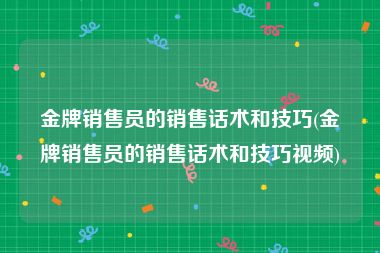 金牌销售员的销售话术和技巧(金牌销售员的销售话术和技巧视频)