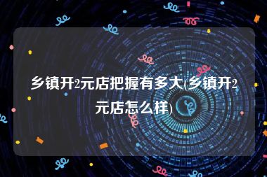 乡镇开2元店把握有多大(乡镇开2元店怎么样)