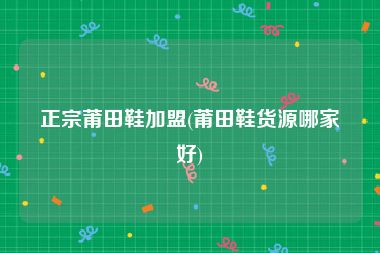 正宗莆田鞋加盟(莆田鞋货源哪家好)