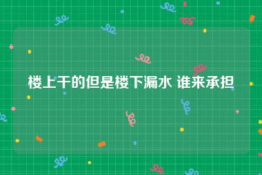 楼上干的但是楼下漏水 谁来承担