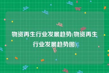 物资再生行业发展趋势(物资再生行业发展趋势图)