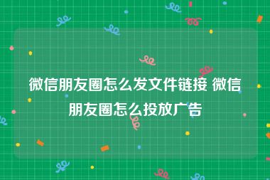 微信朋友圈怎么发文件链接 微信朋友圈怎么投放广告