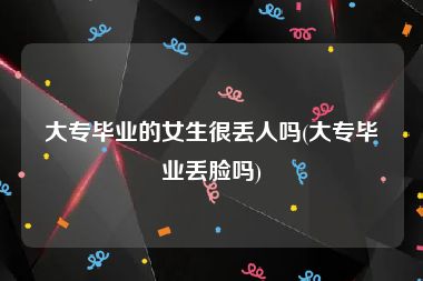 大专毕业的女生很丢人吗(大专毕业丢脸吗)
