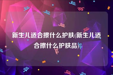 新生儿适合擦什么护肤(新生儿适合擦什么护肤品)