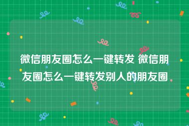 微信朋友圈怎么一键转发 微信朋友圈怎么一键转发别人的朋友圈