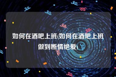 如何在酒吧上班(如何在酒吧上班做到断情绝爱)