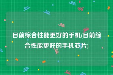 目前综合性能更好的手机(目前综合性能更好的手机芯片)