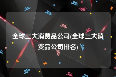 全球三大消费品公司(全球三大消费品公司排名)