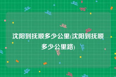 沈阳到抚顺多少公里(沈阳到抚顺多少公里路)