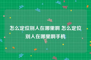 怎么定位别人在哪里啊 怎么定位别人在哪里啊手机