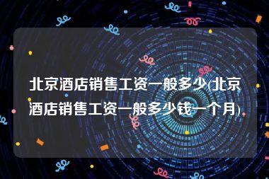 北京酒店销售工资一般多少(北京酒店销售工资一般多少钱一个月)