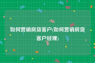 如何营销房贷客户(如何营销房贷客户经理)
