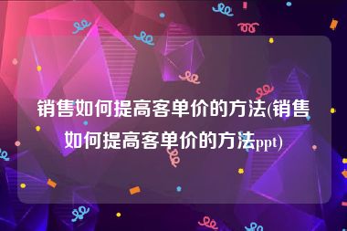 销售如何提高客单价的方法(销售如何提高客单价的方法ppt)