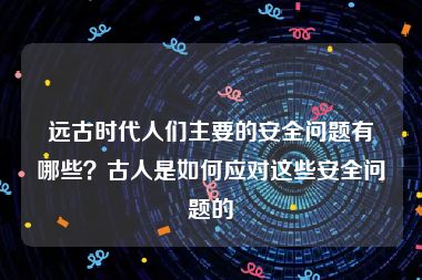 远古时代人们主要的安全问题有哪些？古人是如何应对这些安全问题的