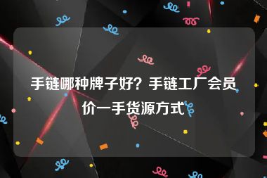 手链哪种牌子好？手链工厂会员价一手货源方式
