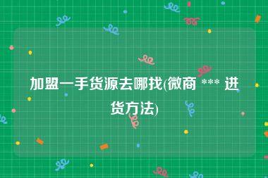 加盟一手货源去哪找(微商 *** 进货方法)
