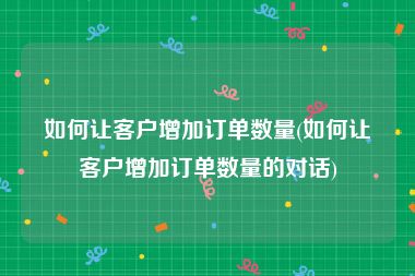 如何让客户增加订单数量(如何让客户增加订单数量的对话)
