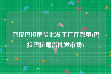 巴拉巴拉尾货批发工厂在哪里(巴拉巴拉尾货批发市场)