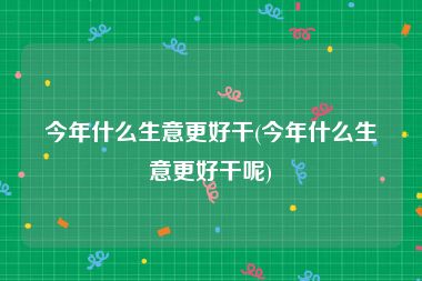 今年什么生意更好干(今年什么生意更好干呢)
