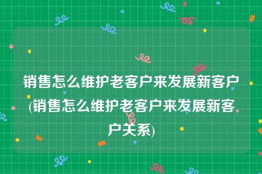 销售怎么维护老客户来发展新客户(销售怎么维护老客户来发展新客户关系)