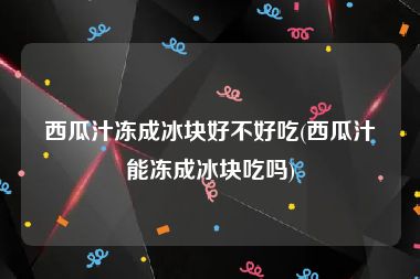西瓜汁冻成冰块好不好吃(西瓜汁能冻成冰块吃吗)