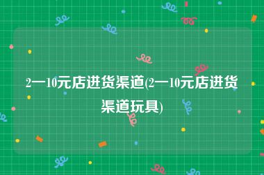 2一10元店进货渠道(2一10元店进货渠道玩具)