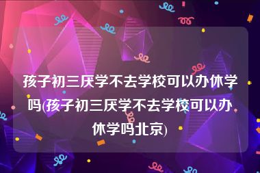 孩子初三厌学不去学校可以办休学吗(孩子初三厌学不去学校可以办休学吗北京)