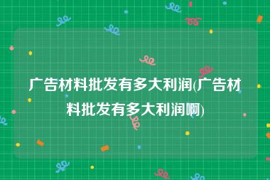广告材料批发有多大利润(广告材料批发有多大利润啊)