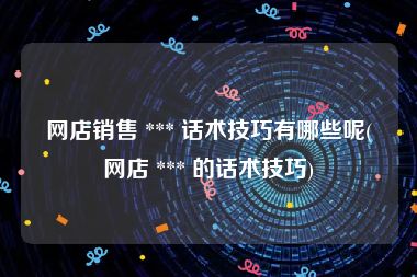 网店销售 *** 话术技巧有哪些呢(网店 *** 的话术技巧)