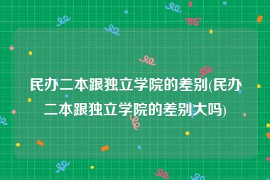 民办二本跟独立学院的差别(民办二本跟独立学院的差别大吗)